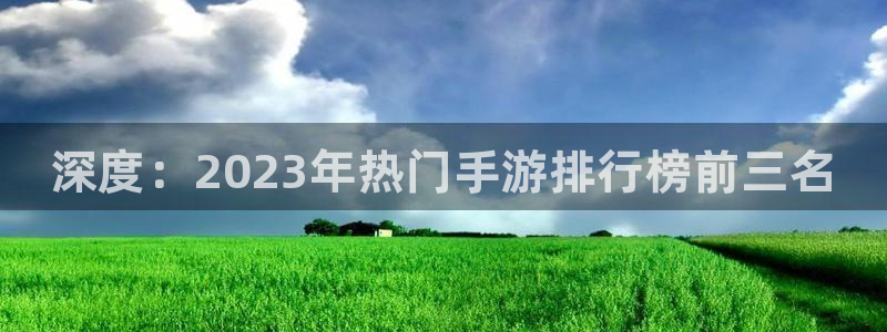 欧博娱乐平台官网登录：深度：2023年热门手游排行榜前三名