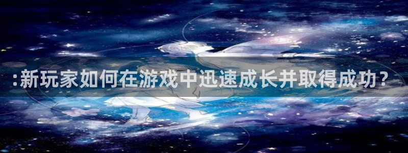 欧博娱乐注册账号：:新玩家如何在游戏中迅速成长并取得成功？